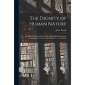 The Dignity of Human Nature: or, a Brief Account of the Certain and Established Means for Attaining the True End of Our Existence. In Four Books