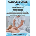 Complete Guide to Chiropractic Techniques: A Comprehensive Resource for Mastering Effective Techniques, Enhancing Patient Care, and Achieving Optimal