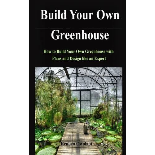 Build Your Own Greenhouse: How to Build Your Own Greenhouse with Plans and Design like an Expert