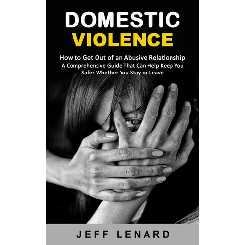 Domestic Violence: How to Get Out of an Abusive Relationship (A Comprehensive Guide That Can Help Keep You Safer Whether You Stay or Leave)