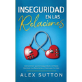 Inseguridad en las Relaciones: Cómo Evitar que la Inseguridad y el Miedo Dominen tus Relaciones y Destruyan tu Vida
