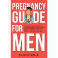 Pregnancy Guide for Men: The Complete Week-By-Week Guide for First-time Dads on What to Expect During the Pregnancy and How to Become the Perfect Part