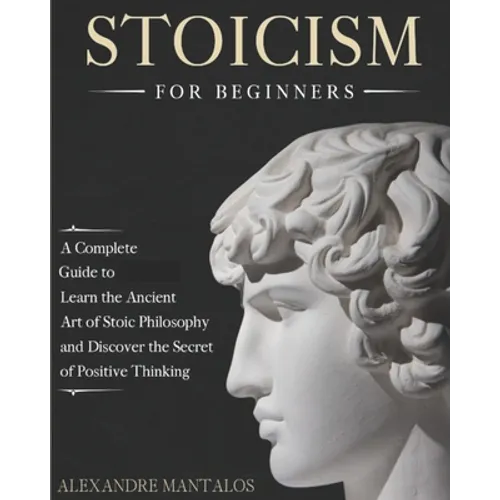 Stoicism for Beginners: A Complete Guide to Learn the Ancient Art of Stoic Philosophy and Discover the Secret of Positive Thinking