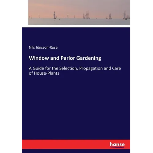 Window and Parlor Gardening: A Guide for the Selection, Propagation and Care of House-Plants