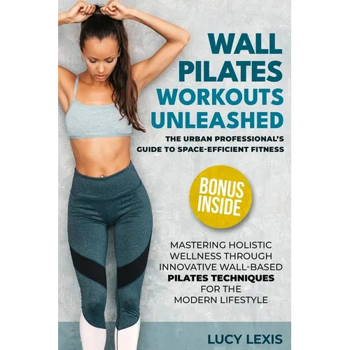 Wall Pilates Workouts Unleashed: The Urban Professional's Guide to Space-Efficient Fitness Mastering Holistic Wellness through Innovative Wall-Based P