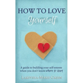 How to Love Yourself: A Guide to Building Your Self-Esteem When You Don't Know Where to Start