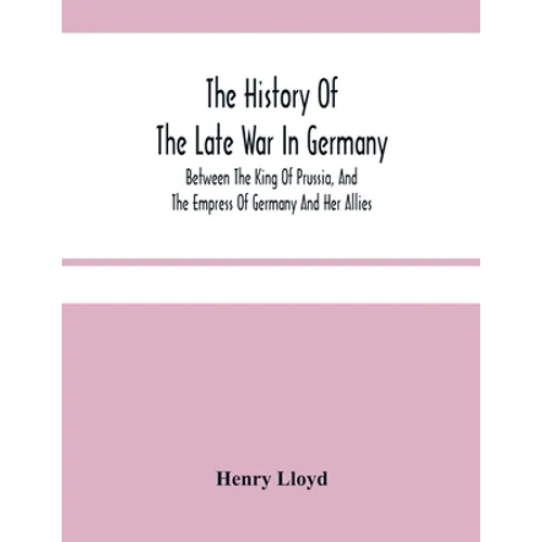 The History Of The Late War In Germany; Between The King Of Prussia, And The Empress Of Germany And Her Allies