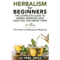 Herbalism For Beginners: The Complete Guide To Herbal Remedies and How You Can Grown Them At Home: The Power Of Alternative Medicine