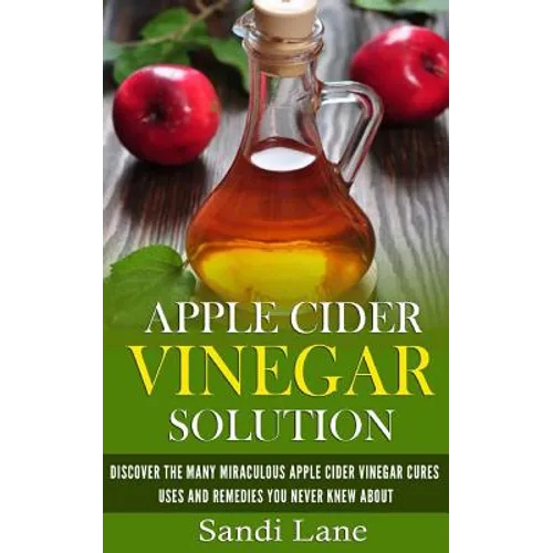 Apple Cider Vinegar Solution: Discover the Many Miraculous Apple Cider Vinegar Cures, Uses and Remedies You Never Knew About