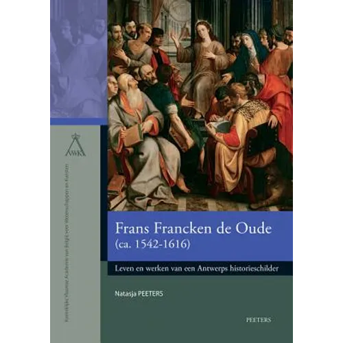 Frans Francken de Oude (Ca. 1542-1616): Leven En Werken Van Een Antwerps Historieschilder