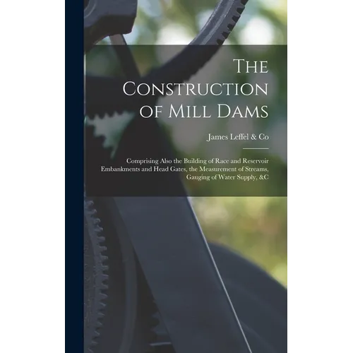 The Construction of Mill Dams; Comprising Also the Building of Race and Reservoir Embankments and Head Gates, the Measurement of Streams, Gauging of W