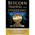 Bitcoin Trading and Investing: A Complete Beginners Guide to Buying, Selling, Investing and Trading Bitcoins