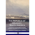 The Republic of Uruguay, South America: Its Geography, History, Rural Industries, Commerce, and General Statistics; With Maps