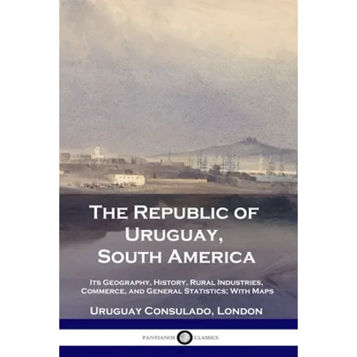 The Republic of Uruguay, South America: Its Geography, History, Rural Industries, Commerce, and General Statistics; With Maps