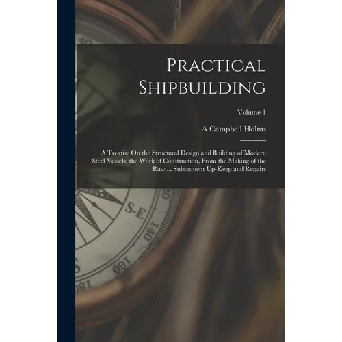 Practical Shipbuilding: A Treatise On the Structural Design and Building of Modern Steel Vessels; the Work of Construction, From the Making of