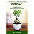 Bonsai: A Complete Guide to Master the Ancient Art (Discover How to Nurture Your Own Miniature Tree to Improve Your Well-being