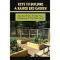 Keys To Building A Raised Bed Garden: Tips And Tricks To Take Your Gardening To The Next Level: Raised Bed Vegetable Gardening For Beginners