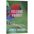 Ecletus Parrot: The Complete Beginners Guide Book On Everything You Need To Know About Ecletus Parrot Housing, Feeding, Speech And Vocalization