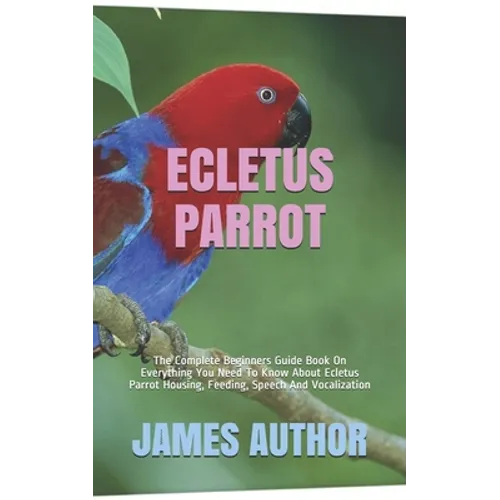 Ecletus Parrot: The Complete Beginners Guide Book On Everything You Need To Know About Ecletus Parrot Housing, Feeding, Speech And Vocalization