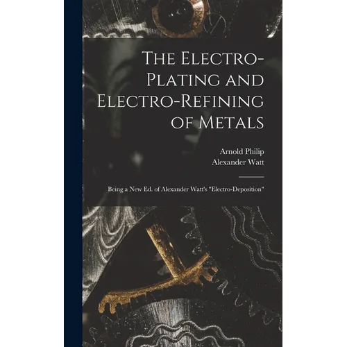 The Electro-Plating and Electro-Refining of Metals: Being a New Ed. of Alexander Watt's "Electro-Deposition"
