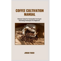 Coffee Cultivation Manual: Ultimate Guide For Sustainable Growing & Harvesting Techniques For Beginners
