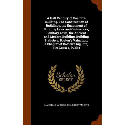A Half Century of Boston's Building. The Construction of Buildings, the Enactment of Building Laws and Ordinances, Sanitary Laws, the Ancient and Mode