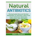 Natural Antibiotics: Homemade Natural Herbal Remedies to Prevent, Heal and Cure Common Illnesses, Infections and Allergies