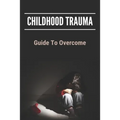 Childhood Trauma: Guide To Overcome: How Childhood Trauma Affects You
