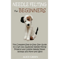 Needle Felting for Beginners: The Complete Step by Step User Guide to Craft Out Awesome Needle Felting Projects and Lifelike Needle Felted Animals and