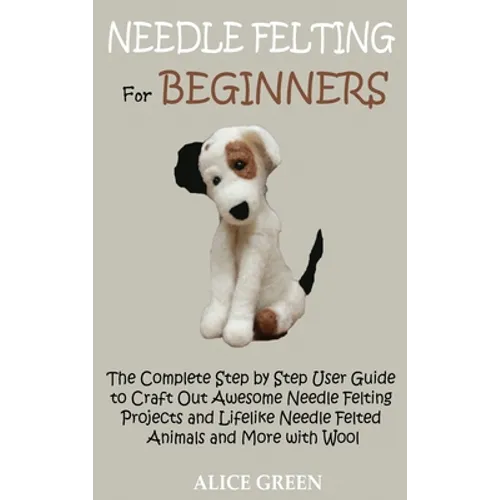 Needle Felting for Beginners: The Complete Step by Step User Guide to Craft Out Awesome Needle Felting Projects and Lifelike Needle Felted Animals and