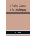 A Practical Grammar Of The Latin Language; With Perpetual Exercises In Speaking And Writing; For Use Of Schools, Colleges, And Private Learners