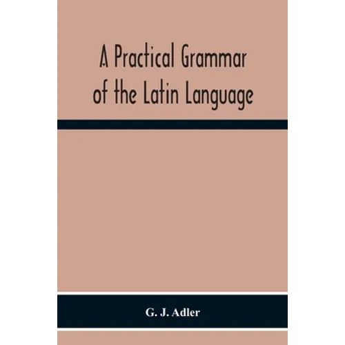 A Practical Grammar Of The Latin Language; With Perpetual Exercises In Speaking And Writing; For Use Of Schools, Colleges, And Private Learners