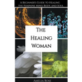 The Healing Woman: A Beginner's Guide to Healing the Feminine Mind, Body, and Soul