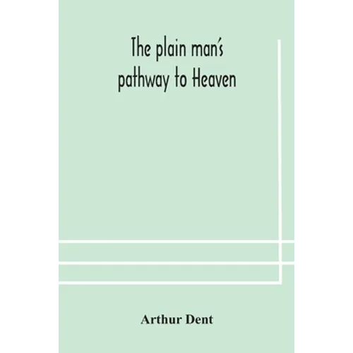 The Plain Man'S Pathway To Heaven, Wherein Every Man May Clearly See Whether He Shall Be Saved Or Damned, With A Table Of All The Principal Matters, A