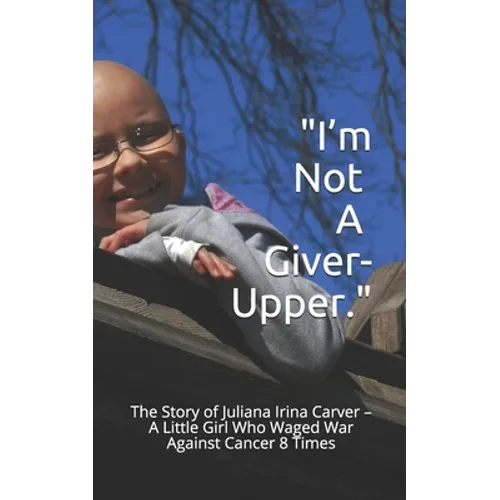 I'm Not a Giver-Upper: The Story of Juliana Irina Carver - A Little Girl Who Waged War Against Cancer 8 Times
