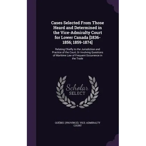 Cases Selected From Those Heard and Determined in the Vice-Admiralty Court for Lower Canada [1836-1856; 1859-1874]: Relating Chiefly to the Jurisdicti
