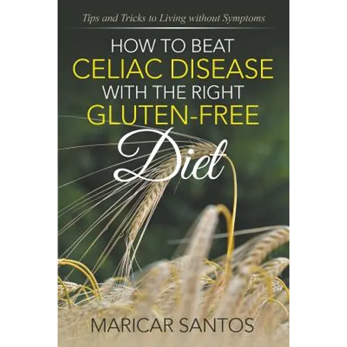 How to Beat Celiac Disease with the Right Gluten-Free Diet: Tips and Tricks to Living without Symptoms