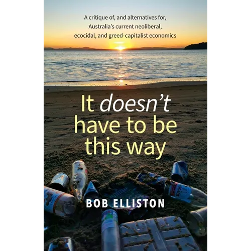 It Doesn't Have to be This Way: A critique of, and alternatives for, Australia's current neoliberal, ecocidal and greed-capitalist economics