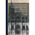 A Treatise on the Decorative Part of Civil Architecture: Illustrated by Fifty Original, and Three Additional Plates, Engraved by Old Rooker, Old Foudr