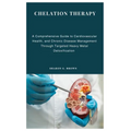 Chelation Therapy: A Comprehensive Guide to Cardiovascular Health, and Chronic Disease Management Through Targeted Heavy Metal Detoxification