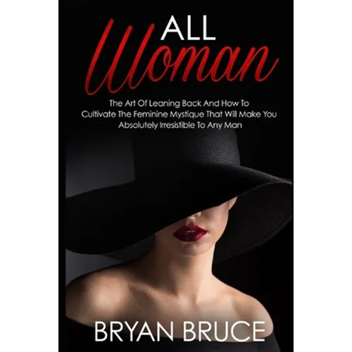 All Woman: The Art Of Leaning Back And How To Cultivate The Feminine Mystique That Will Make You Irresistible To Any Man