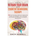 How to Retrain Your Brain with Cognitive Behavioral Therapy: CBT: The Only Proven Method to Overcoming Anxiety and Depression. How to Manage Your Emot