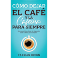 Cómo Dejar el Café y la Cafeína para Siempre: Descubre Cómo Dejar de Depender de la Cafeína por Completo