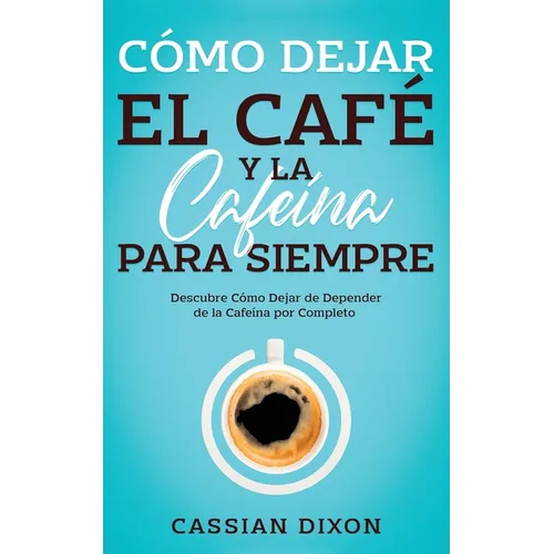 Cómo Dejar el Café y la Cafeína para Siempre: Descubre Cómo Dejar de Depender de la Cafeína por Completo