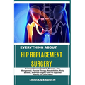 Everything about Hip Replacement Surgery: A Comprehensive Guide To Recovery, Pain Management, Physical Therapy, Rehabilitation, Risks, Benefits, And P
