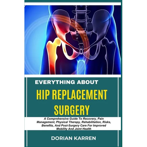 Everything about Hip Replacement Surgery: A Comprehensive Guide To Recovery, Pain Management, Physical Therapy, Rehabilitation, Risks, Benefits, And P