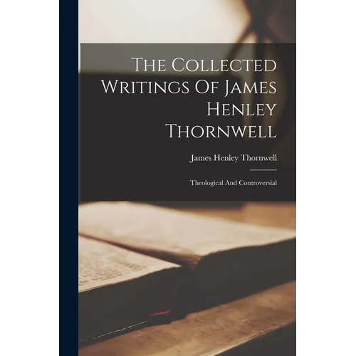 The Collected Writings Of James Henley Thornwell: Theological And Controversial