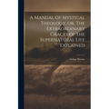 A Manual of Mystical Theology, or, The Extraordinary Graces of the Supernatural Life Explained