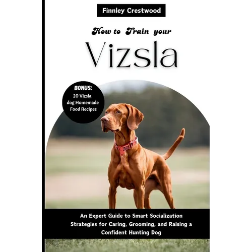 How to Train Your Vizsla: An Expert Guide to Smart Socialization Strategies for Caring, Grooming, and Raising a Confident Hunting Dog