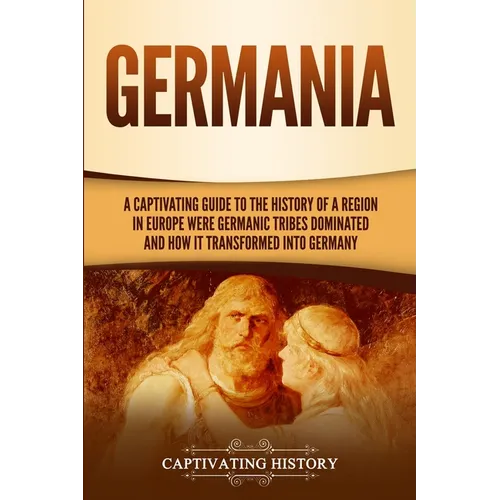 Germania: A Captivating Guide to the History of a Region in Europe Where Germanic Tribes Dominated and How It Transformed into Germany